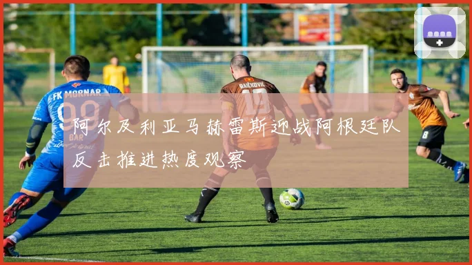 阿尔及利亚马赫雷斯迎战阿根廷队反击推进热度观察