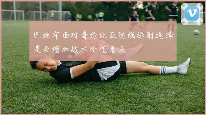 巴坎布面对哥伦比亚防线远射选择是否增加战术价值看点