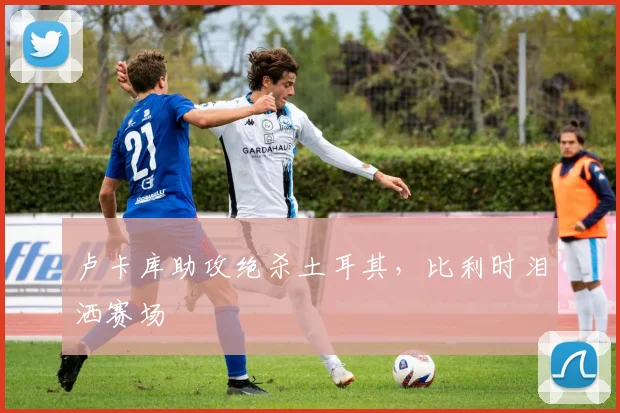 卢卡库助攻绝杀土耳其，比利时泪洒赛场