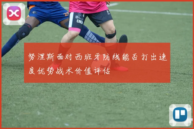 努涅斯面对西班牙防线能否打出速度优势战术价值评估