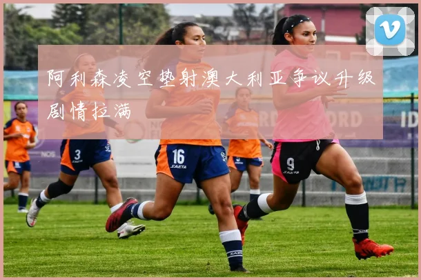 阿利森凌空垫射澳大利亚争议升级剧情拉满