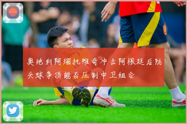 奥地利阿瑙托维奇冲击阿根廷后防头球争顶能否压制中卫组合