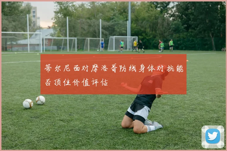 蒂尔尼面对摩洛哥防线身体对抗能否顶住价值评估