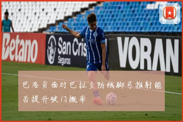 巴洛贡面对巴拉圭防线脚弓推射能否提升破门概率