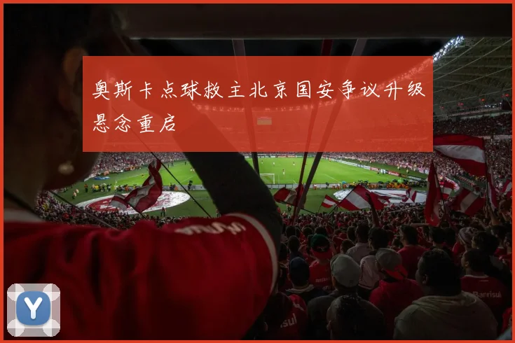 奥斯卡点球救主北京国安争议升级悬念重启