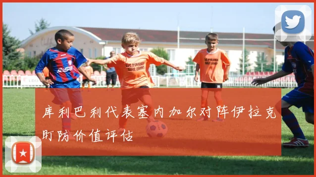 库利巴利代表塞内加尔对阵伊拉克盯防价值评估