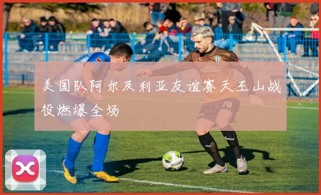 美国队阿尔及利亚友谊赛天王山战役燃爆全场