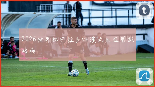 2026世界杯巴拉圭vs澳大利亚晋级路线