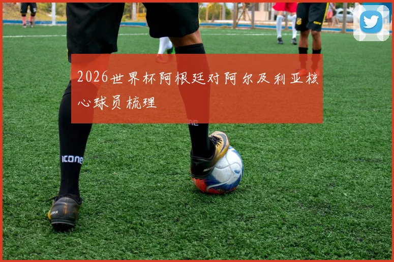 2026世界杯阿根廷对阿尔及利亚核心球员梳理