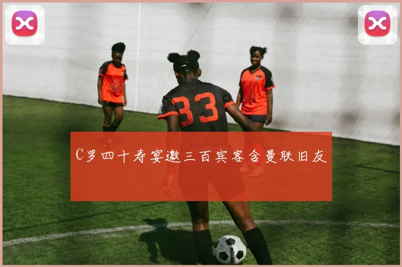 C罗四十寿宴邀三百宾客含曼联旧友