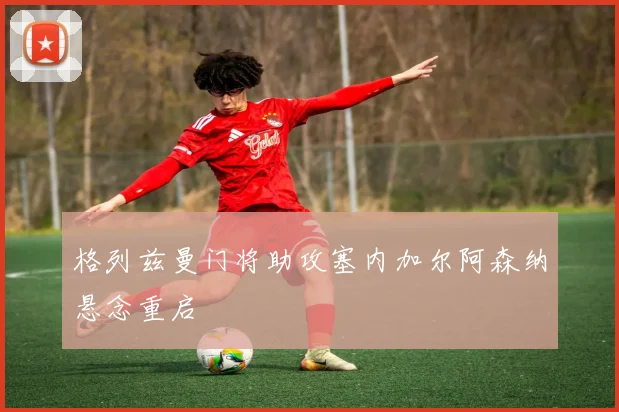 格列兹曼门将助攻塞内加尔阿森纳悬念重启