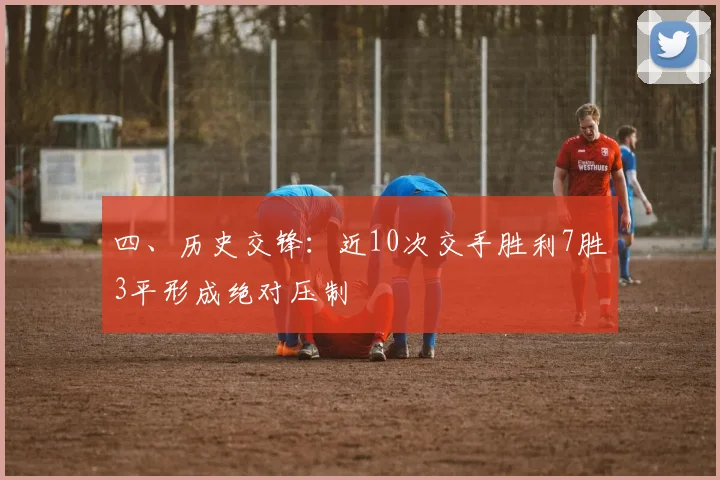 四、历史交锋：近10次交手胜利7胜3平形成绝对压制 - 星空app登录入口