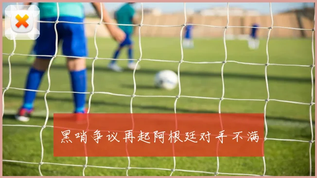 黑哨争议再起阿根廷对手不满 - 星空app登录入口