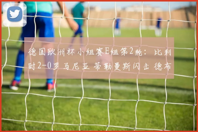 德国欧洲杯小组赛E组第2轮：比利时2-0罗马尼亚 蒂勒曼斯闪击 德布劳内破门 - 星空app登录入口