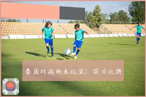 泰国对战纳米比亚：实力比拼 - 星空app登录入口