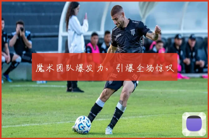 魔术团队爆发力，引爆全场惊叹 - 星空app登录入口