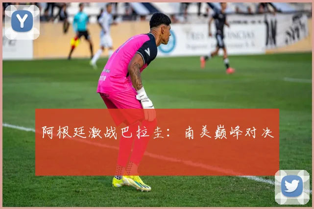 阿根廷激战巴拉圭：南美巅峰对决 - 星空app登录入口
