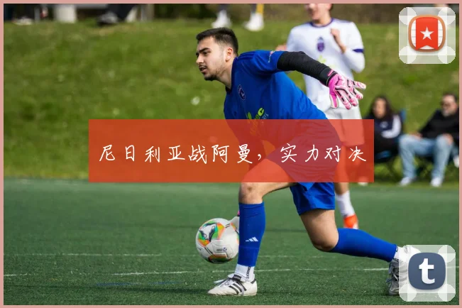 尼日利亚战阿曼，实力对决 - 星空app登录入口