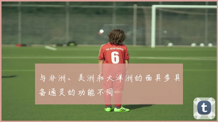 与非洲、美洲和大洋洲的面具多具备通灵的功能不同 - 星空app登录入口