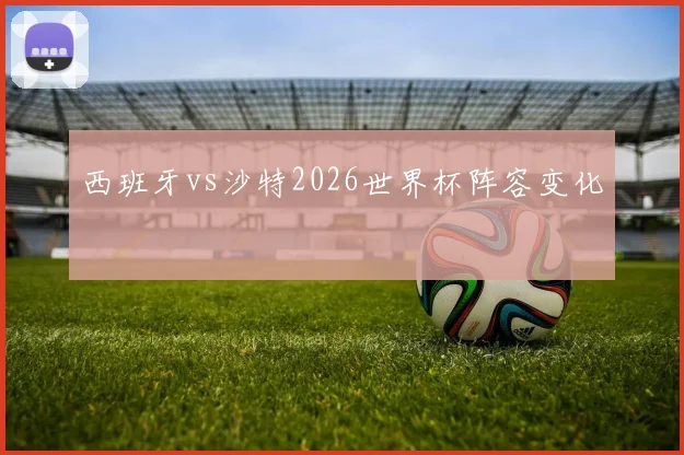 西班牙vs沙特2026世界杯阵容变化
