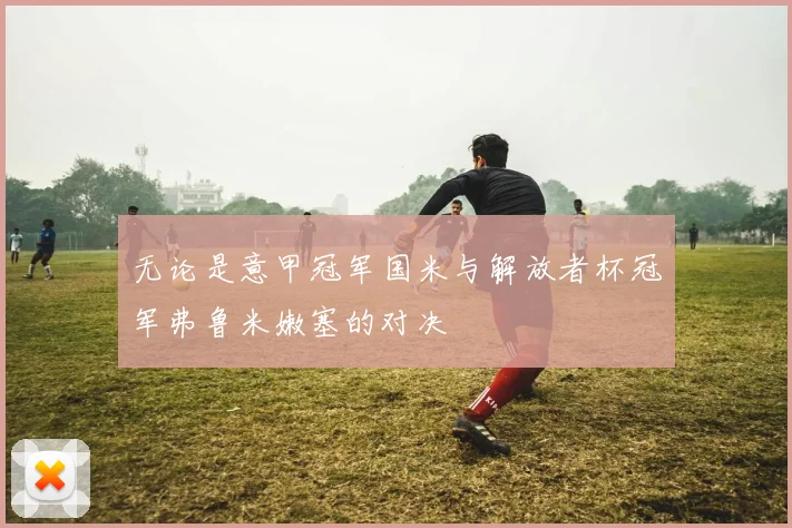 无论是意甲冠军国米与解放者杯冠军弗鲁米嫩塞的对决 - 星空app登录入口