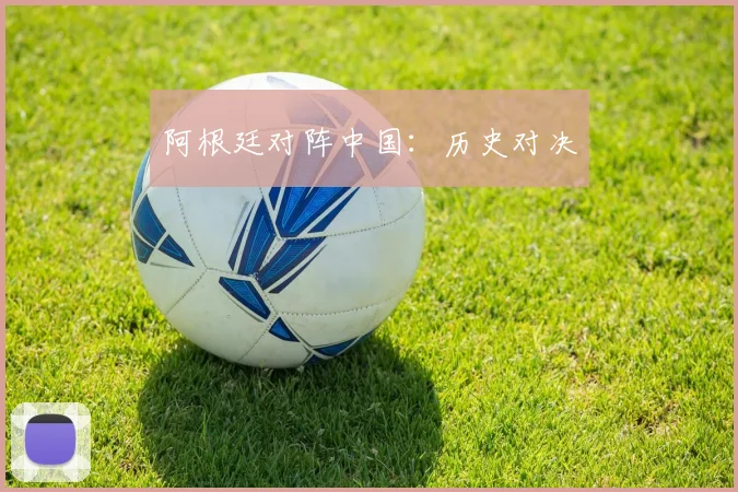 阿根廷对阵中国：历史对决 - 星空app登录入口