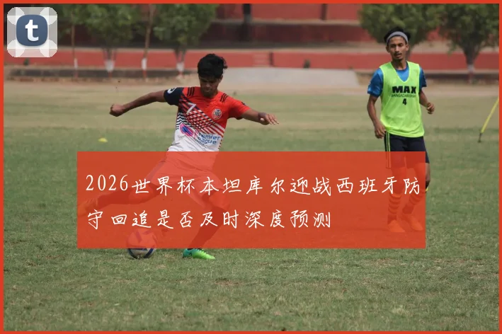 2026世界杯本坦库尔迎战西班牙防守回追是否及时深度预测