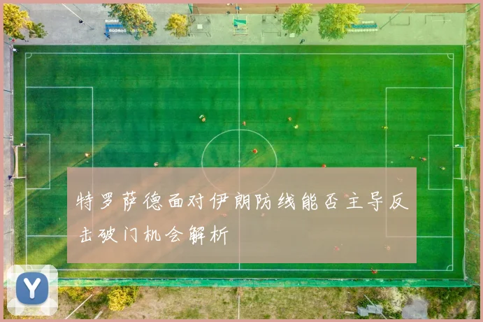 特罗萨德面对伊朗防线能否主导反击破门机会解析