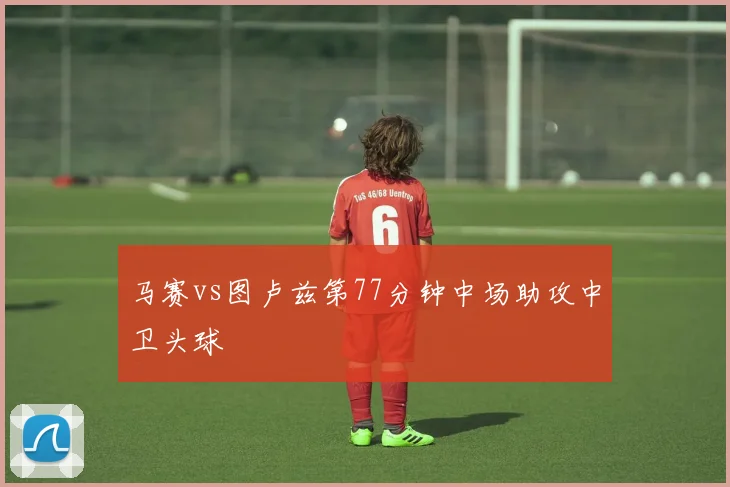 马赛vs图卢兹第77分钟中场助攻中卫头球