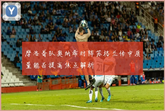 摩洛哥队奥纳希对阵苏格兰传中质量能否提高焦点解析