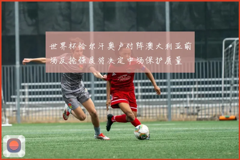 世界杯恰尔汗奥卢对阵澳大利亚前场反抢强度将决定中场保护质量