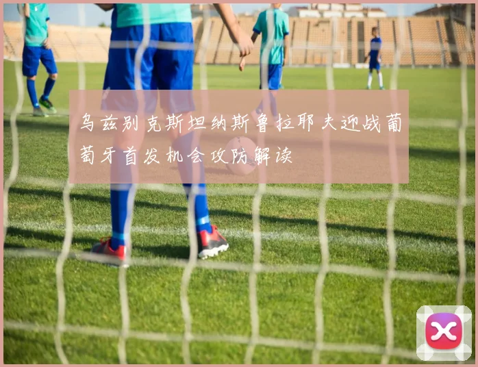 乌兹别克斯坦纳斯鲁拉耶夫迎战葡萄牙首发机会攻防解读