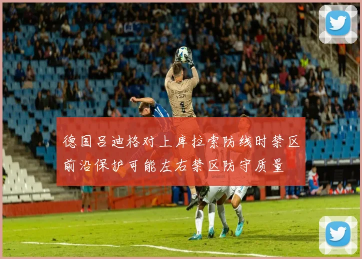 德国吕迪格对上库拉索防线时禁区前沿保护可能左右禁区防守质量