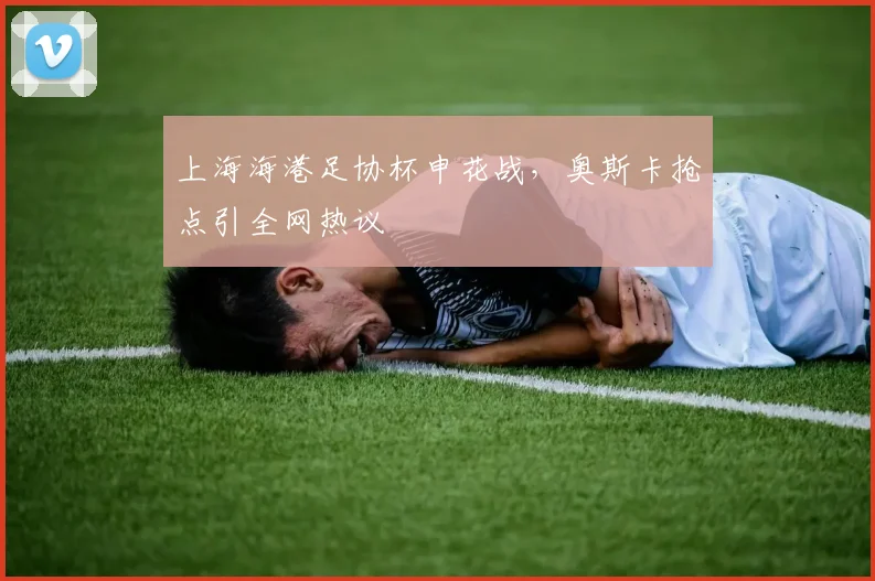 上海海港足协杯申花战，奥斯卡抢点引全网热议