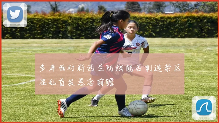 多库面对新西兰防线能否制造禁区混乱首发悬念前瞻
