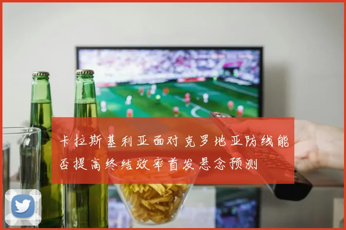 卡拉斯基利亚面对克罗地亚防线能否提高终结效率首发悬念预测
