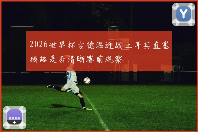2026世界杯古德温迎战土耳其直塞线路是否清晰赛前观察