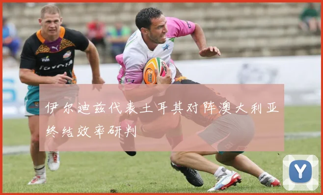 伊尔迪兹代表土耳其对阵澳大利亚终结效率研判