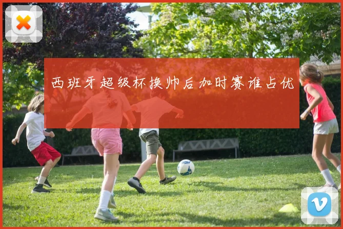 西班牙超级杯换帅后加时赛谁占优